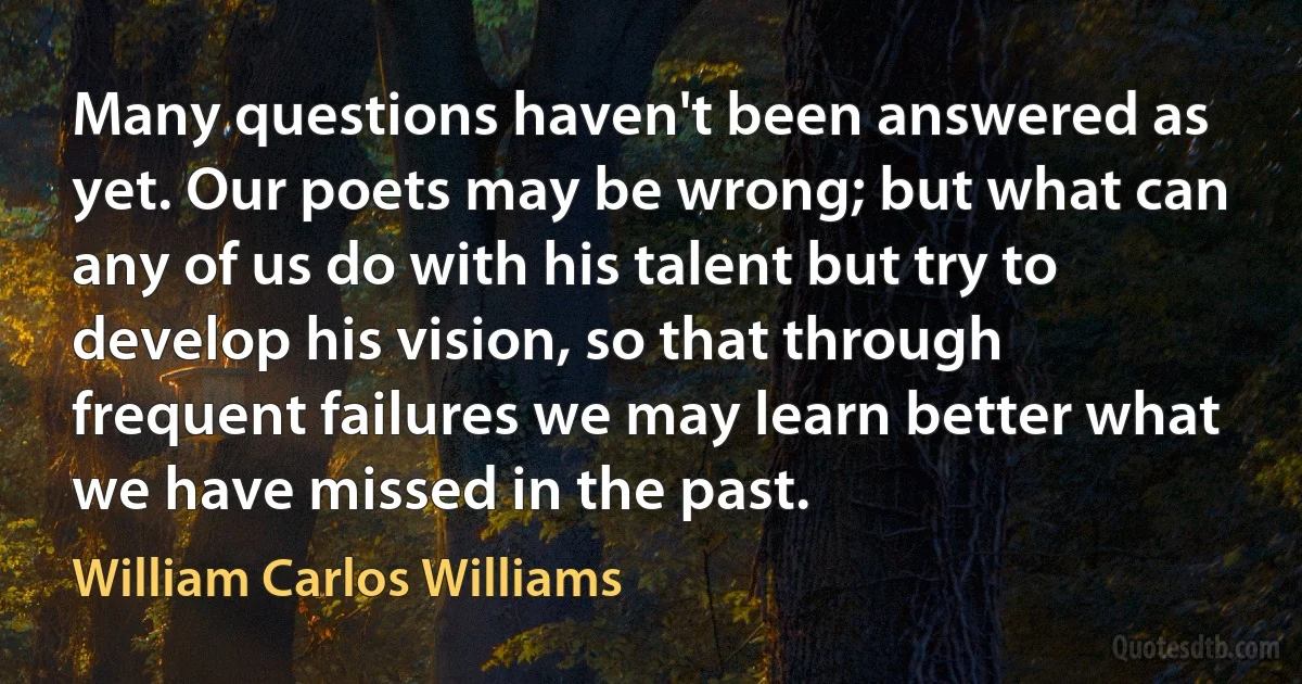 Many questions haven't been answered as yet. Our poets may be wrong; but what can any of us do with his talent but try to develop his vision, so that through frequent failures we may learn better what we have missed in the past. (William Carlos Williams)