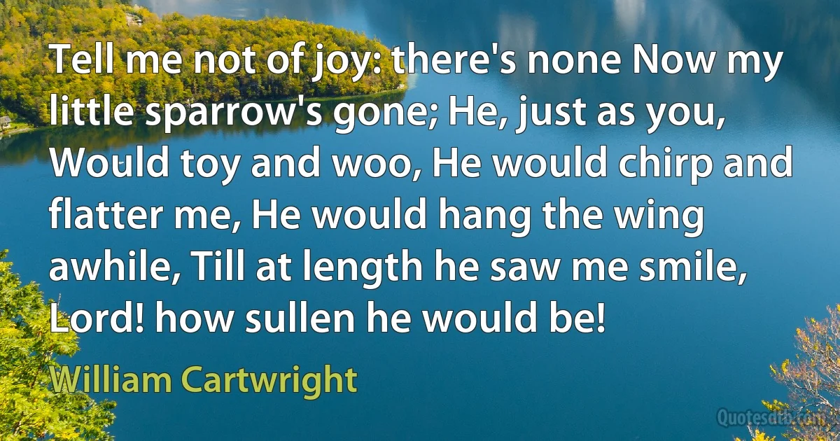 Tell me not of joy: there's none Now my little sparrow's gone; He, just as you, Would toy and woo, He would chirp and flatter me, He would hang the wing awhile, Till at length he saw me smile, Lord! how sullen he would be! (William Cartwright)