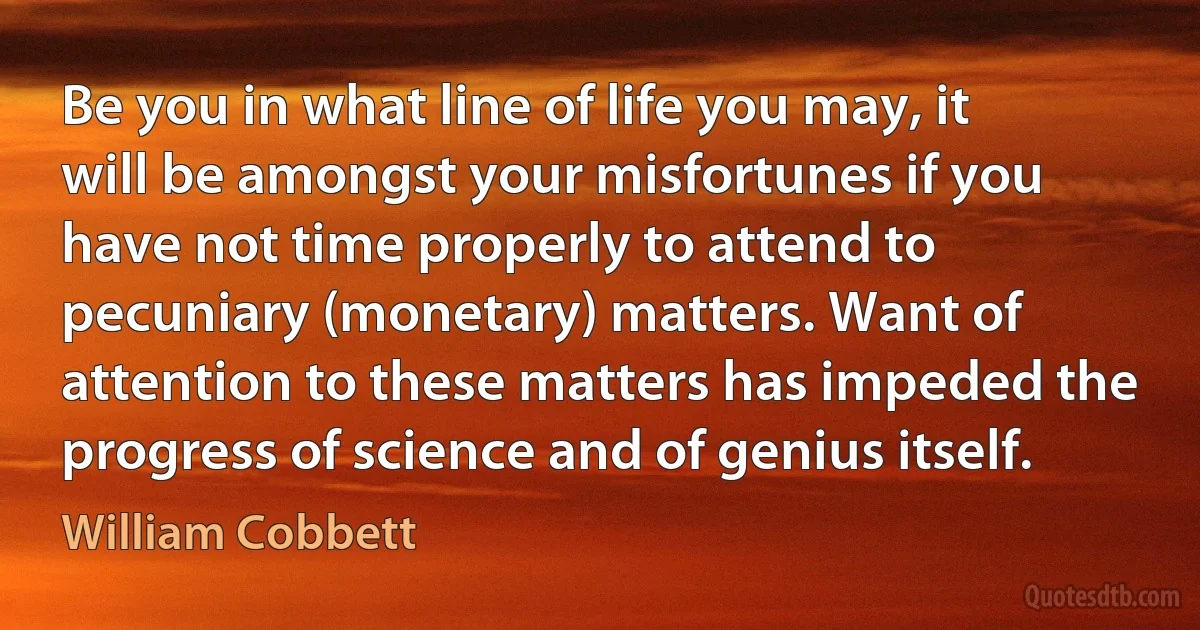 Be you in what line of life you may, it will be amongst your misfortunes if you have not time properly to attend to pecuniary (monetary) matters. Want of attention to these matters has impeded the progress of science and of genius itself. (William Cobbett)