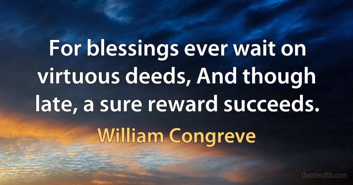 For blessings ever wait on virtuous deeds, And though late, a sure reward succeeds. (William Congreve)