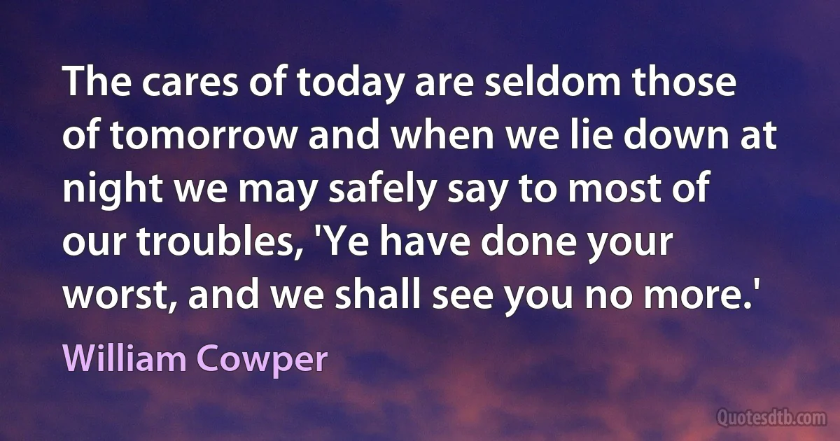 The cares of today are seldom those of tomorrow and when we lie down at night we may safely say to most of our troubles, 'Ye have done your worst, and we shall see you no more.' (William Cowper)