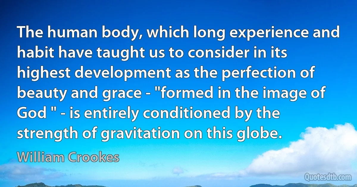 The human body, which long experience and habit have taught us to consider in its highest development as the perfection of beauty and grace - "formed in the image of God " - is entirely conditioned by the strength of gravitation on this globe. (William Crookes)