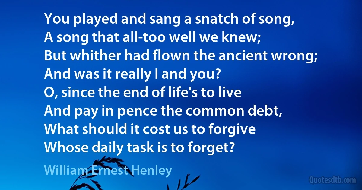 You played and sang a snatch of song,
A song that all-too well we knew;
But whither had flown the ancient wrong;
And was it really I and you?
O, since the end of life's to live
And pay in pence the common debt,
What should it cost us to forgive
Whose daily task is to forget? (William Ernest Henley)