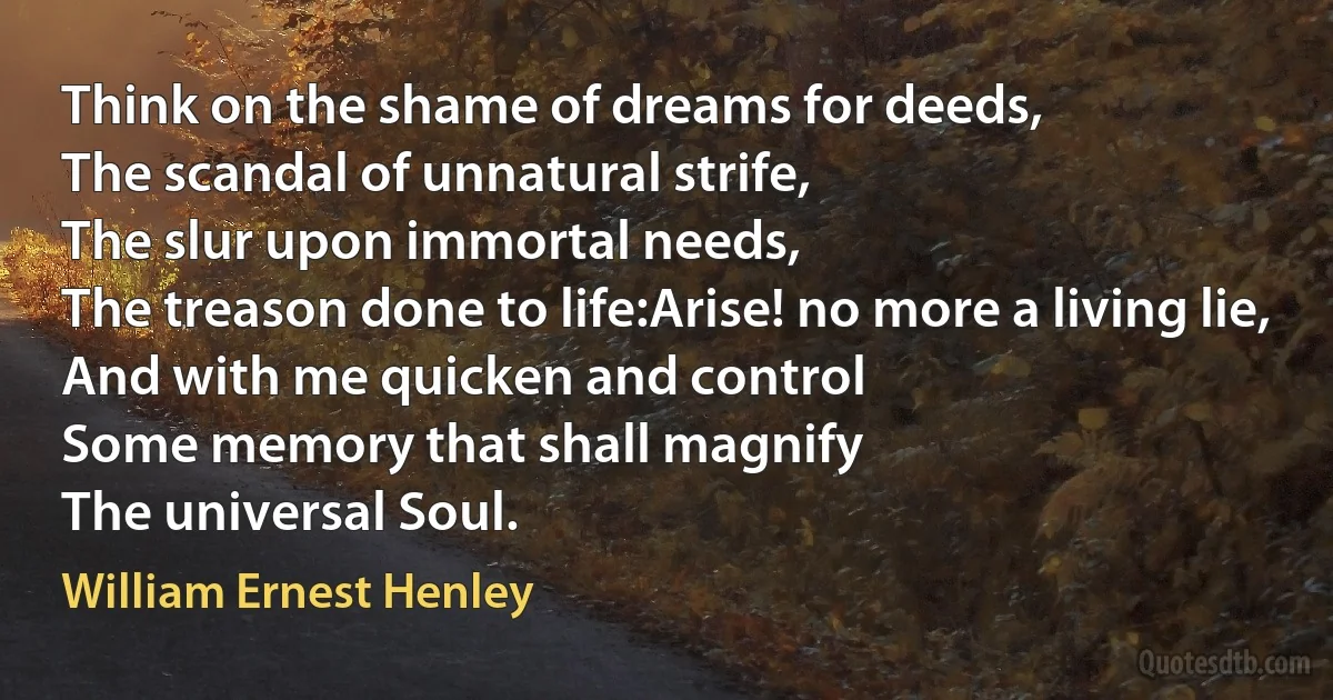 Think on the shame of dreams for deeds,
The scandal of unnatural strife,
The slur upon immortal needs,
The treason done to life:Arise! no more a living lie,
And with me quicken and control
Some memory that shall magnify
The universal Soul. (William Ernest Henley)