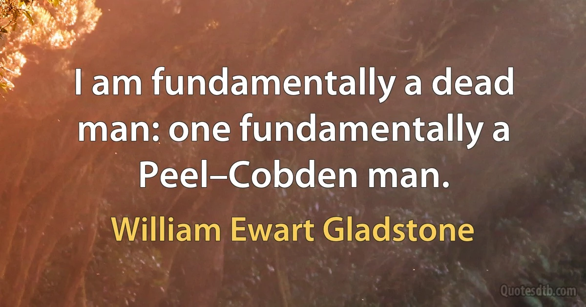 I am fundamentally a dead man: one fundamentally a Peel–Cobden man. (William Ewart Gladstone)