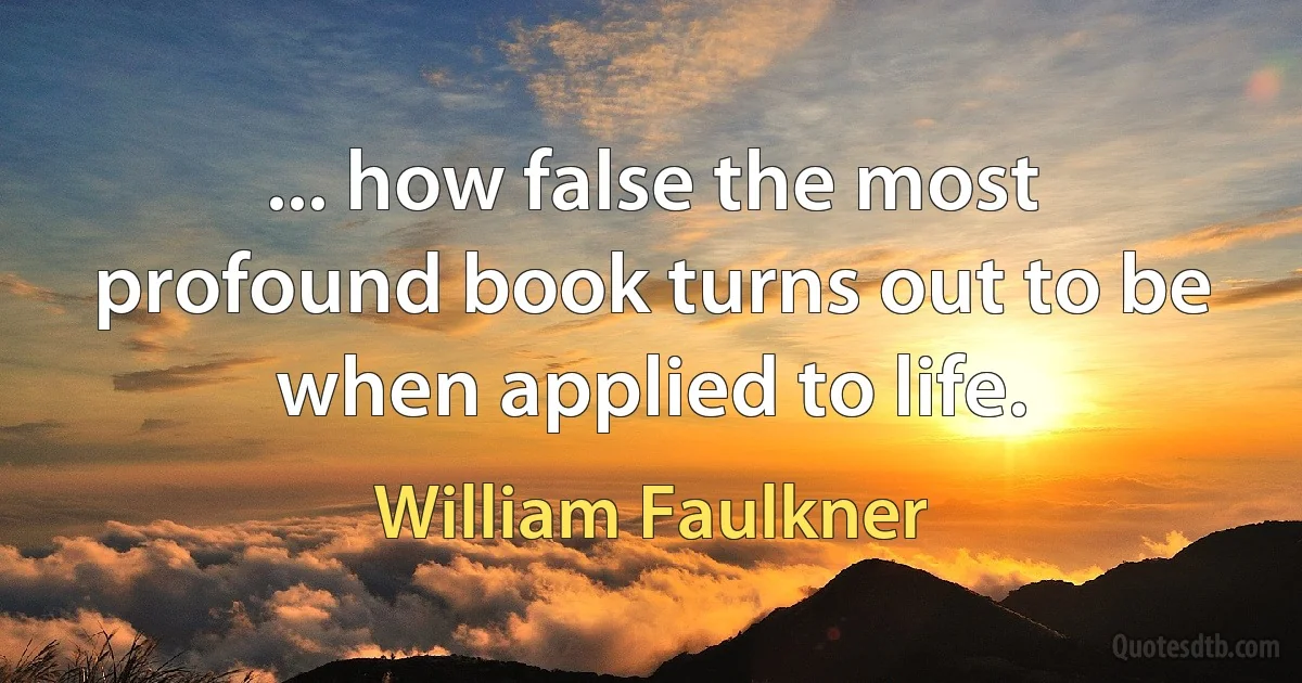 ... how false the most profound book turns out to be when applied to life. (William Faulkner)