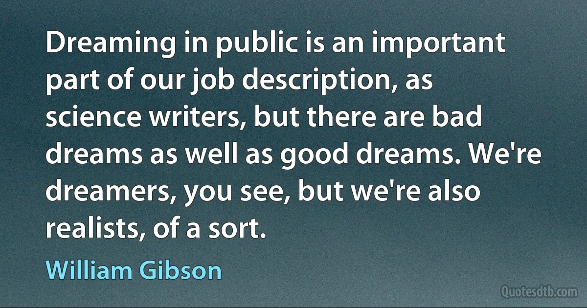 Dreaming in public is an important part of our job description, as science writers, but there are bad dreams as well as good dreams. We're dreamers, you see, but we're also realists, of a sort. (William Gibson)