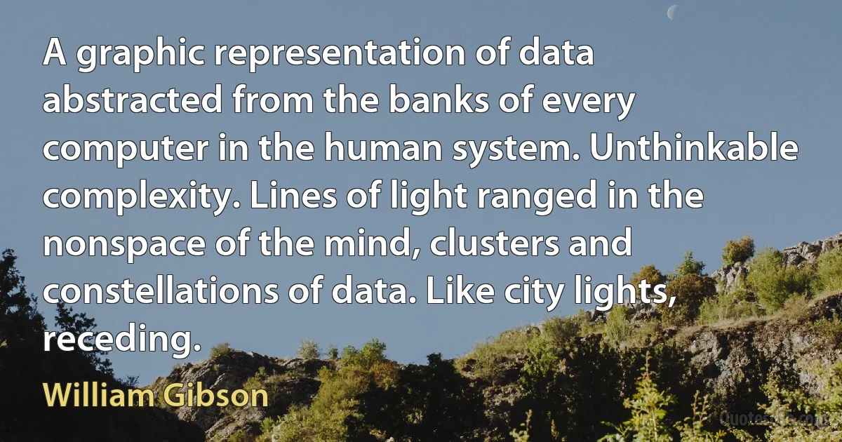 A graphic representation of data abstracted from the banks of every computer in the human system. Unthinkable complexity. Lines of light ranged in the nonspace of the mind, clusters and constellations of data. Like city lights, receding. (William Gibson)