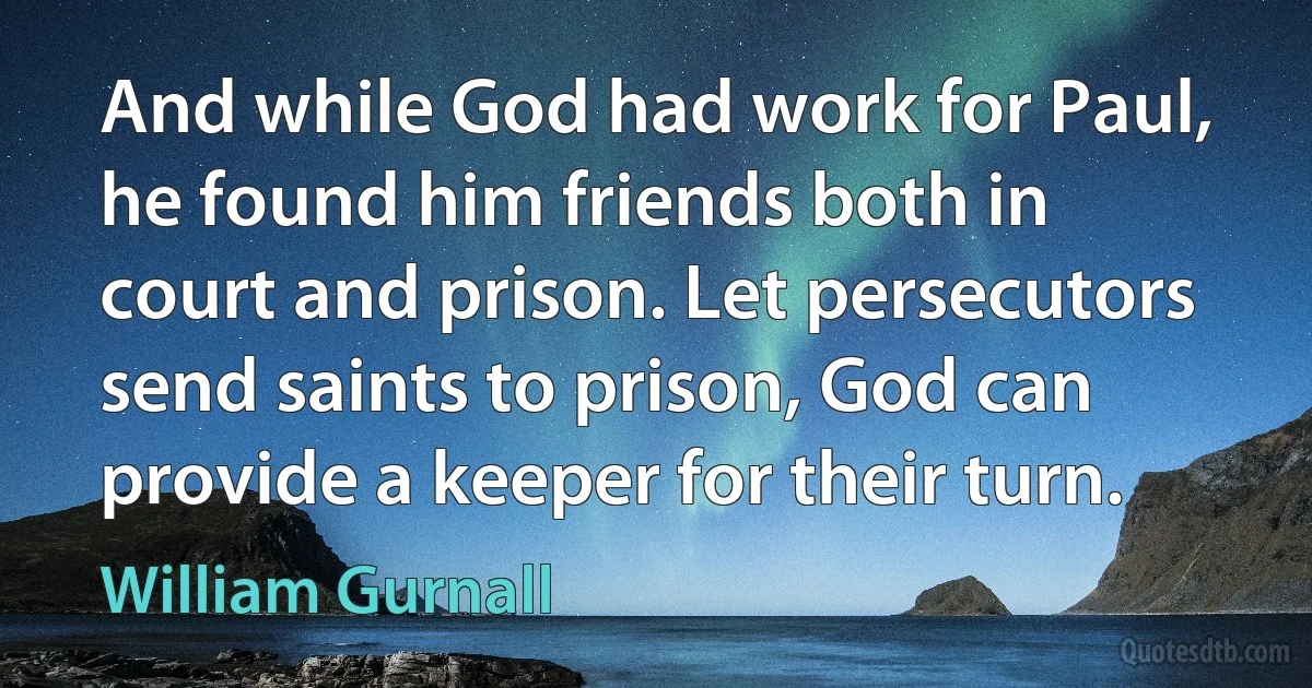 And while God had work for Paul, he found him friends both in court and prison. Let persecutors send saints to prison, God can provide a keeper for their turn. (William Gurnall)