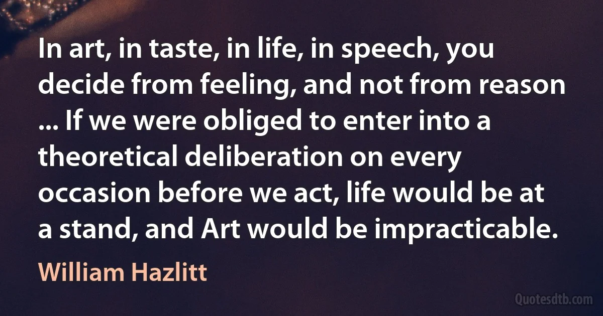 In art, in taste, in life, in speech, you decide from feeling, and not from reason ... If we were obliged to enter into a theoretical deliberation on every occasion before we act, life would be at a stand, and Art would be impracticable. (William Hazlitt)