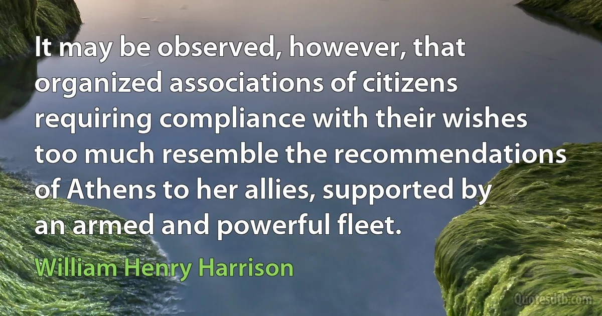 It may be observed, however, that organized associations of citizens requiring compliance with their wishes too much resemble the recommendations of Athens to her allies, supported by an armed and powerful fleet. (William Henry Harrison)