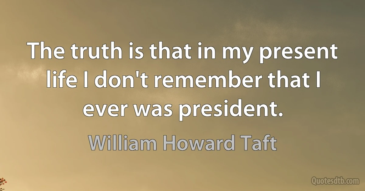 The truth is that in my present life I don't remember that I ever was president. (William Howard Taft)