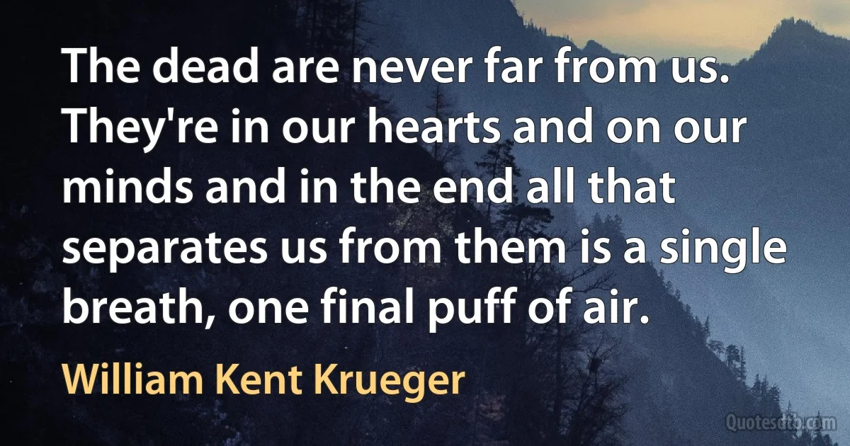 The dead are never far from us. They're in our hearts and on our minds and in the end all that separates us from them is a single breath, one final puff of air. (William Kent Krueger)