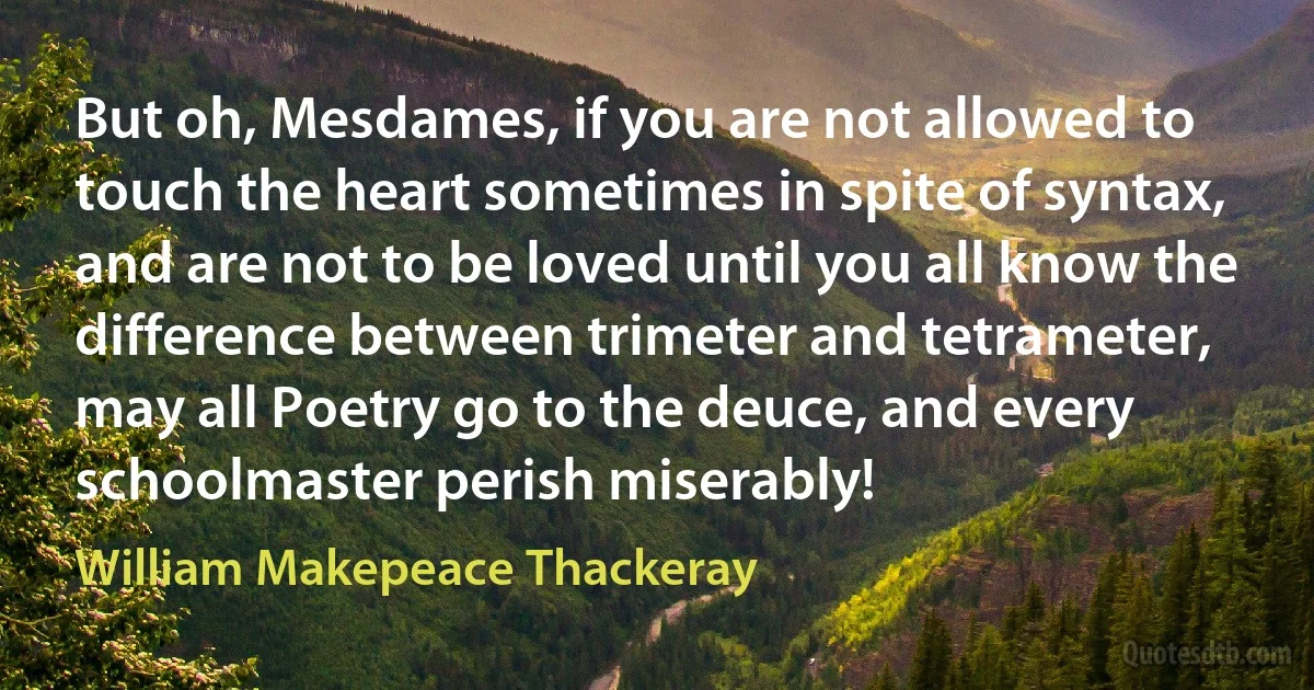 But oh, Mesdames, if you are not allowed to touch the heart sometimes in spite of syntax, and are not to be loved until you all know the difference between trimeter and tetrameter, may all Poetry go to the deuce, and every schoolmaster perish miserably! (William Makepeace Thackeray)