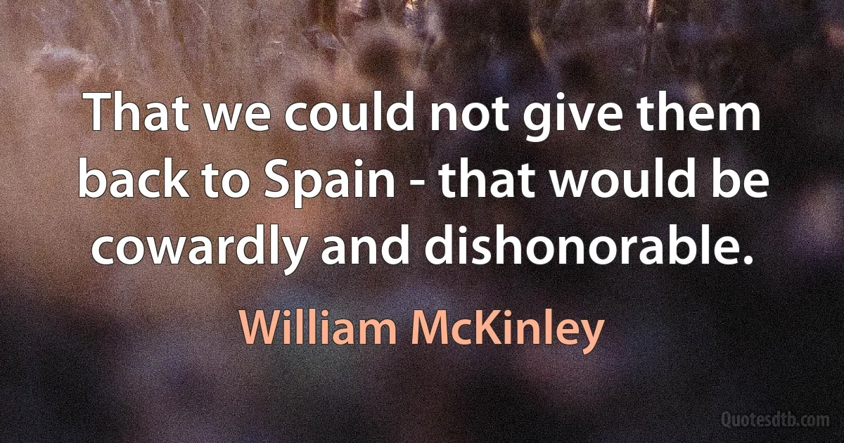 That we could not give them back to Spain - that would be cowardly and dishonorable. (William McKinley)