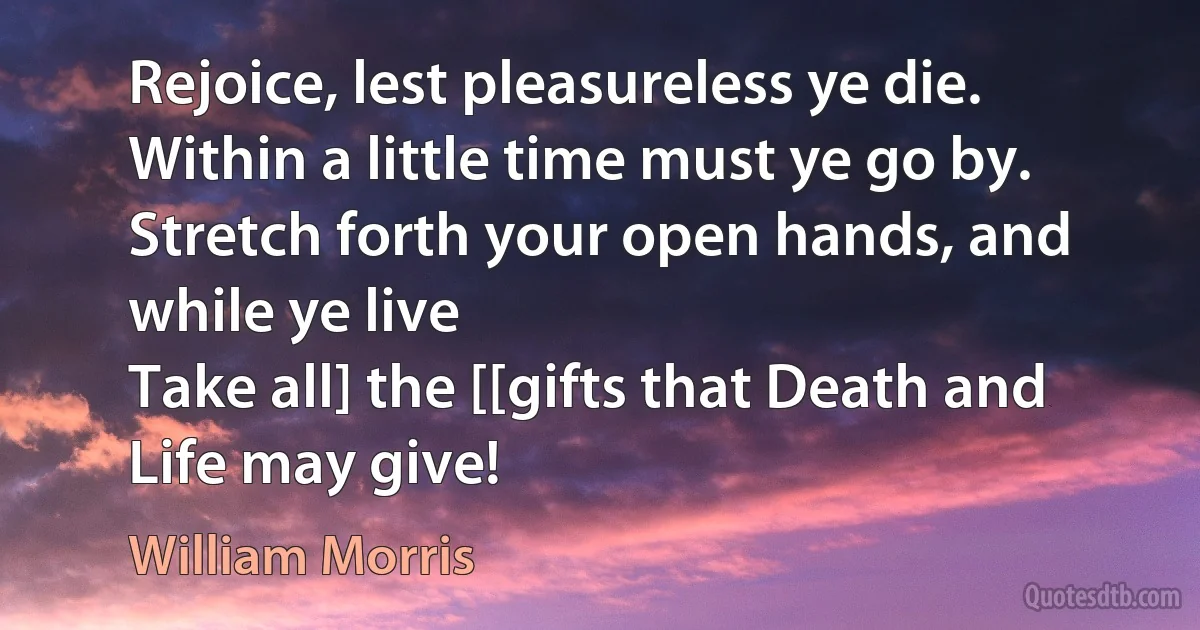 Rejoice, lest pleasureless ye die.
Within a little time must ye go by.
Stretch forth your open hands, and while ye live
Take all] the [[gifts that Death and Life may give! (William Morris)