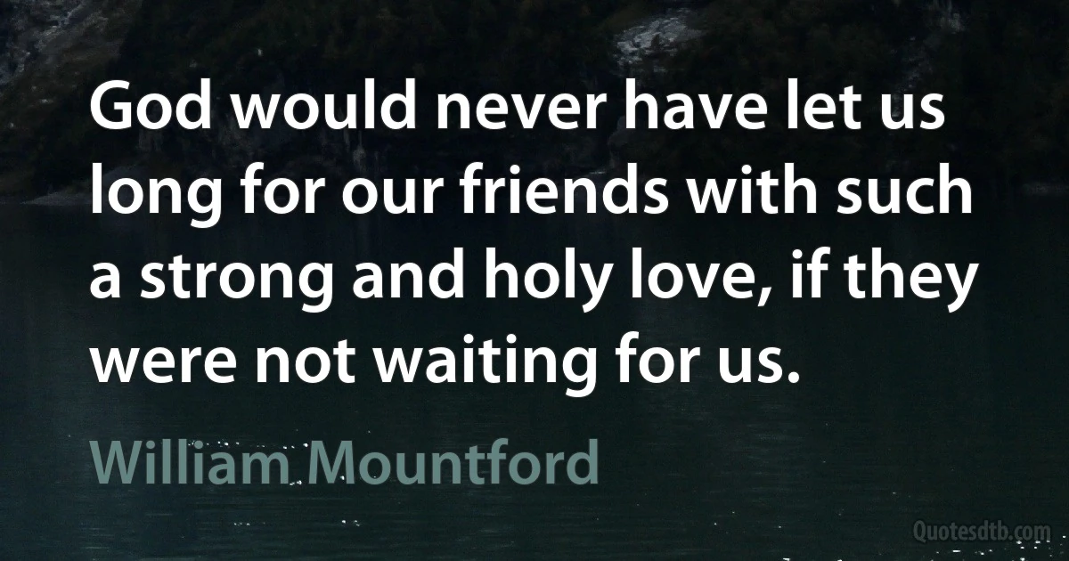 God would never have let us long for our friends with such a strong and holy love, if they were not waiting for us. (William Mountford)