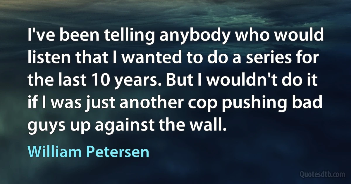 I've been telling anybody who would listen that I wanted to do a series for the last 10 years. But I wouldn't do it if I was just another cop pushing bad guys up against the wall. (William Petersen)