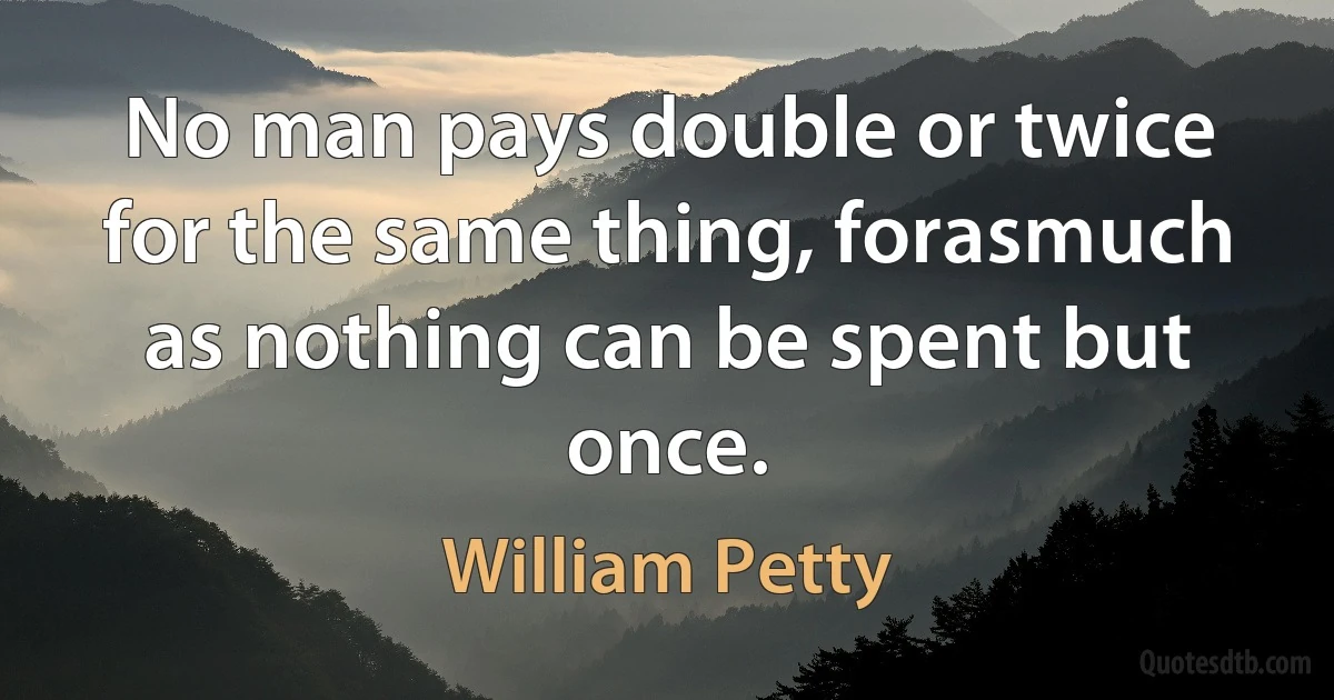 No man pays double or twice for the same thing, forasmuch as nothing can be spent but once. (William Petty)