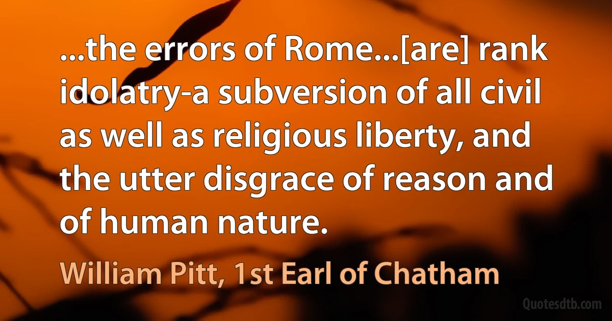 ...the errors of Rome...[are] rank idolatry-a subversion of all civil as well as religious liberty, and the utter disgrace of reason and of human nature. (William Pitt, 1st Earl of Chatham)