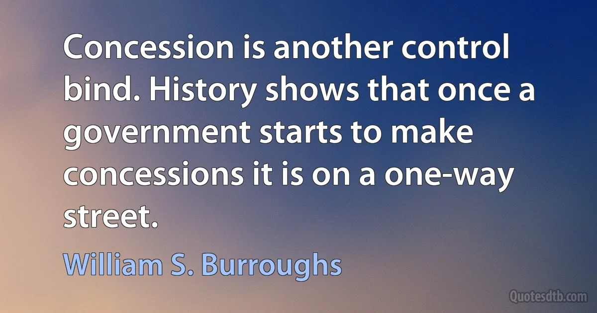 Concession is another control bind. History shows that once a government starts to make concessions it is on a one-way street. (William S. Burroughs)