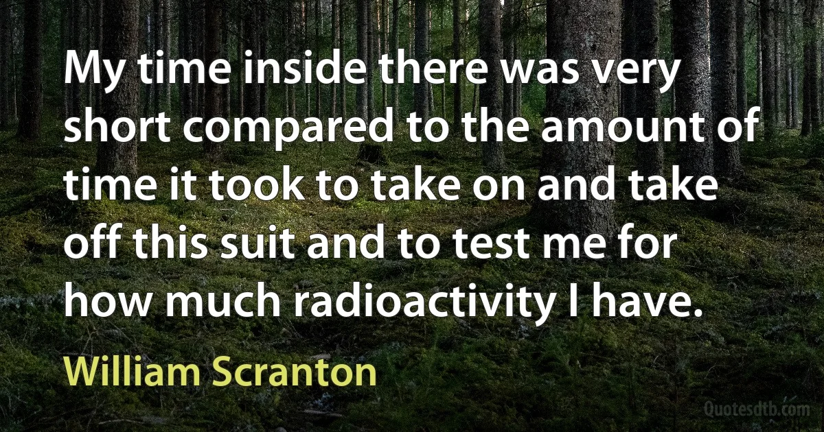 My time inside there was very short compared to the amount of time it took to take on and take off this suit and to test me for how much radioactivity I have. (William Scranton)