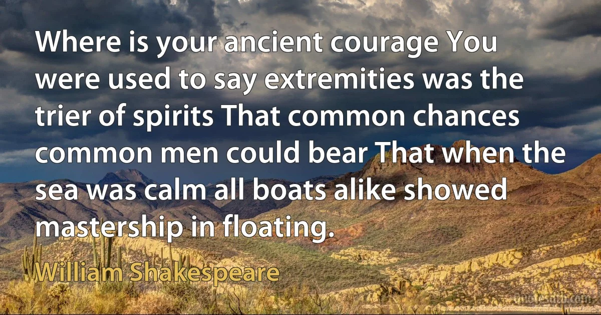 Where is your ancient courage You were used to say extremities was the trier of spirits That common chances common men could bear That when the sea was calm all boats alike showed mastership in floating. (William Shakespeare)