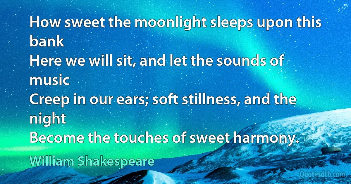 How sweet the moonlight sleeps upon this bank
Here we will sit, and let the sounds of music
Creep in our ears; soft stillness, and the night
Become the touches of sweet harmony. (William Shakespeare)