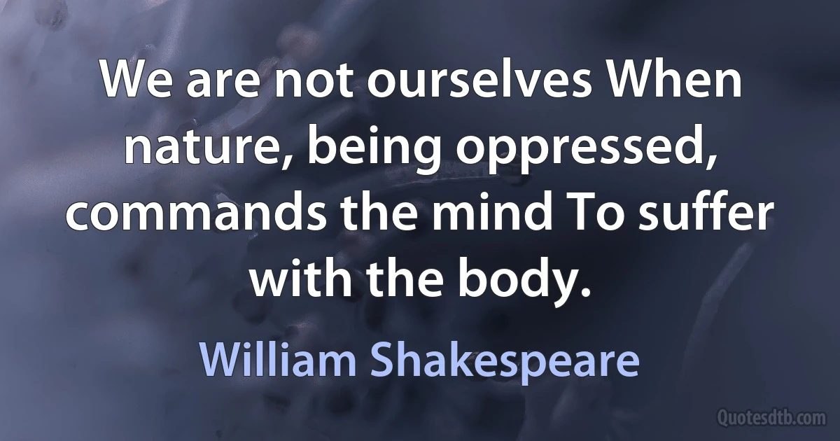 We are not ourselves When nature, being oppressed, commands the mind To suffer with the body. (William Shakespeare)