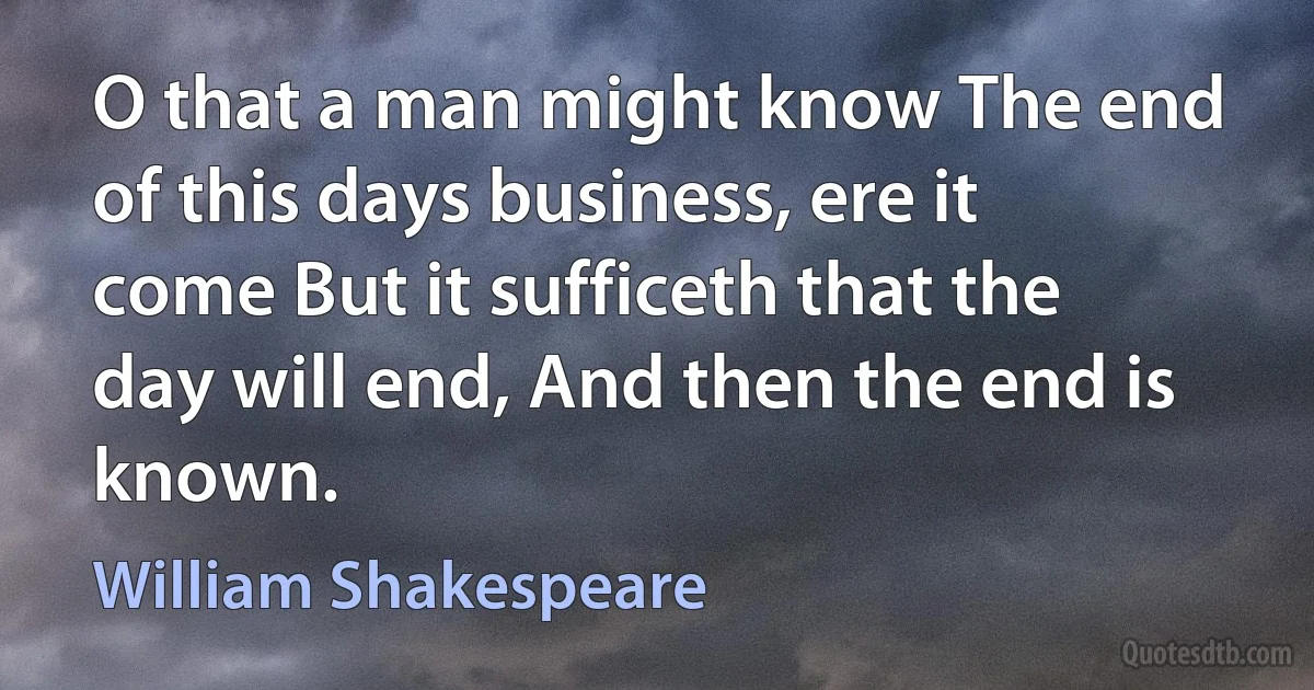 O that a man might know The end of this days business, ere it come But it sufficeth that the day will end, And then the end is known. (William Shakespeare)