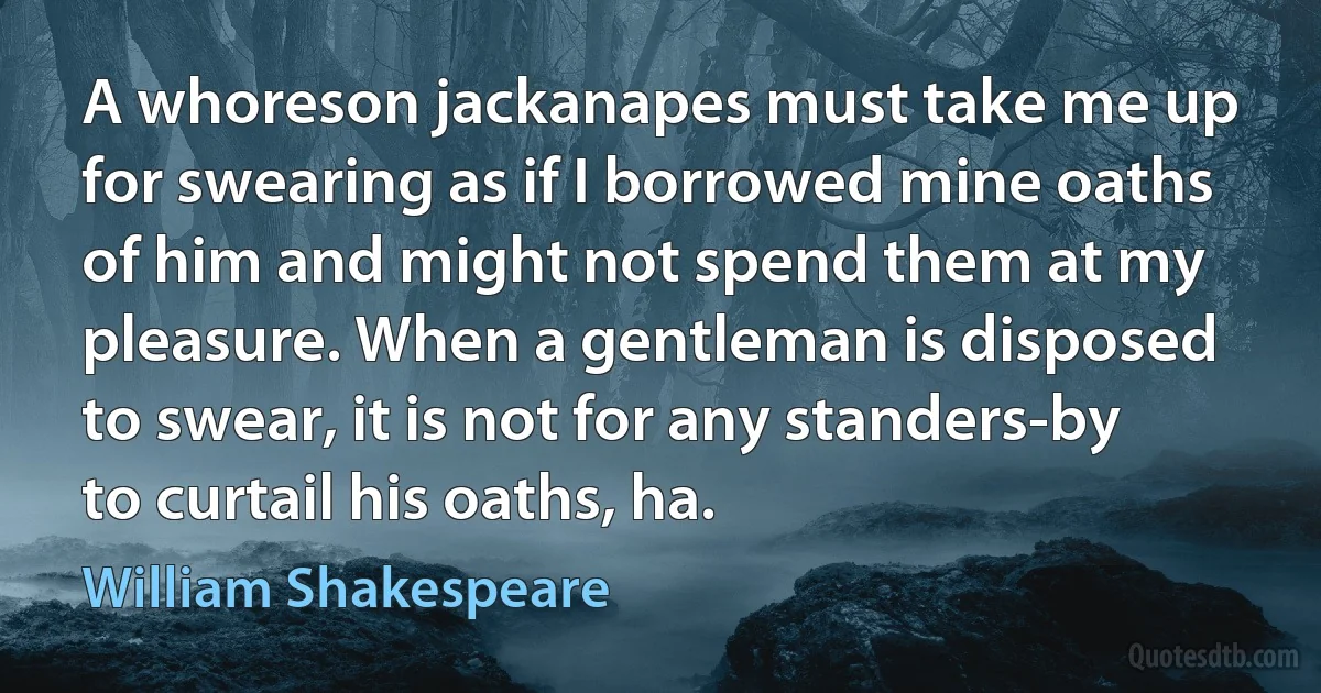 A whoreson jackanapes must take me up for swearing as if I borrowed mine oaths of him and might not spend them at my pleasure. When a gentleman is disposed to swear, it is not for any standers-by to curtail his oaths, ha. (William Shakespeare)