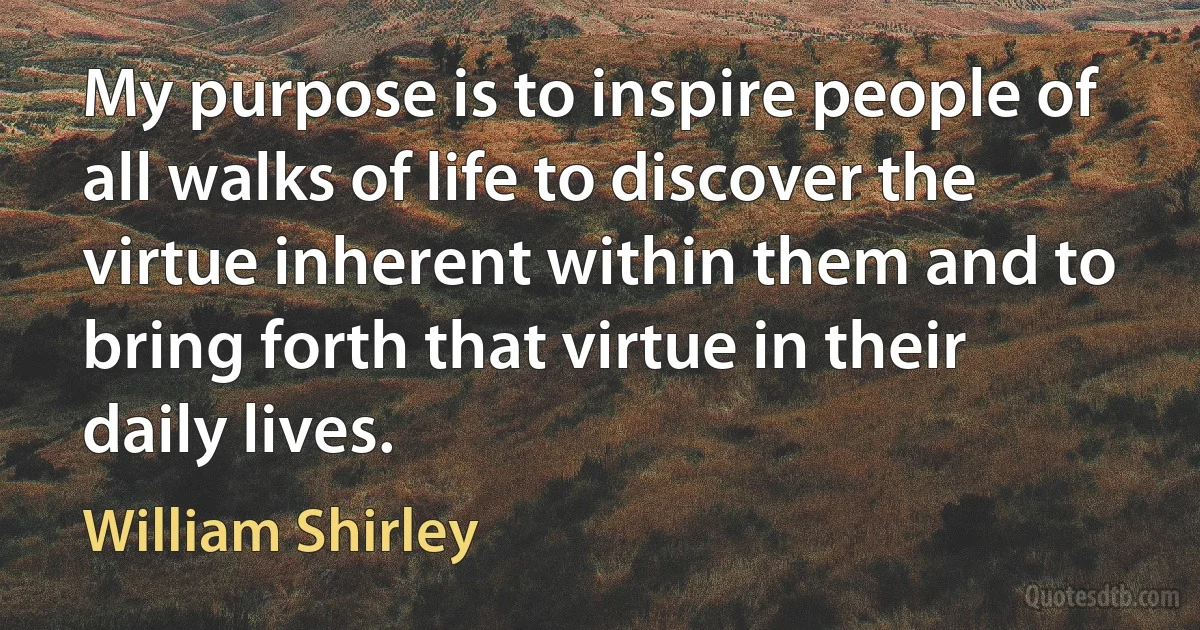 My purpose is to inspire people of all walks of life to discover the virtue inherent within them and to bring forth that virtue in their daily lives. (William Shirley)