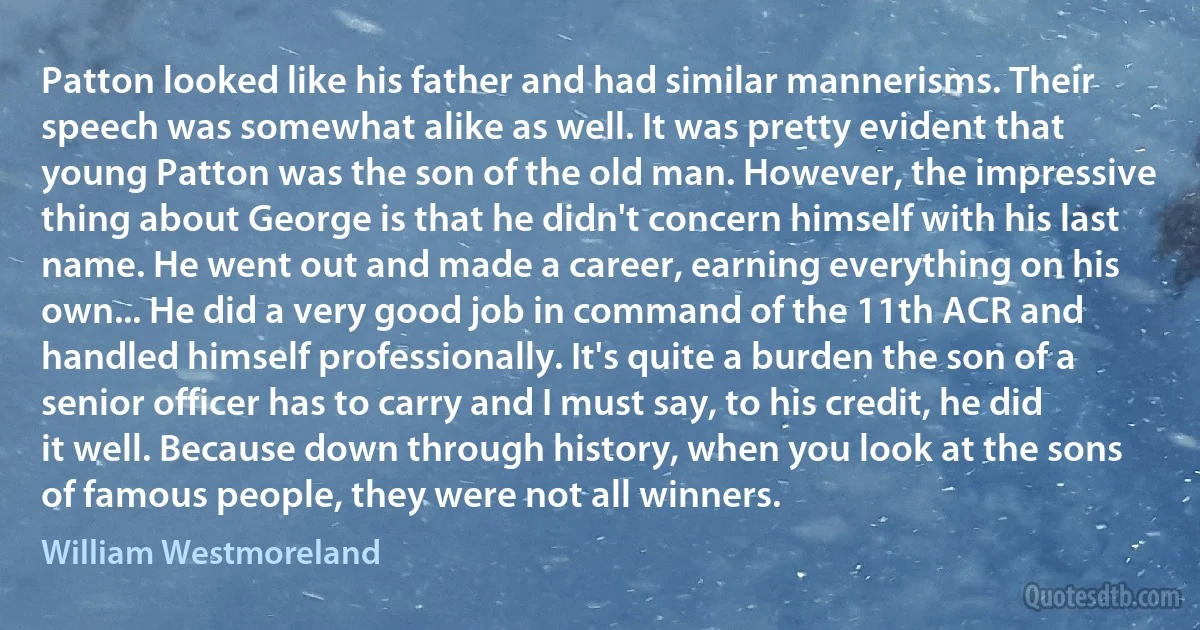 Patton looked like his father and had similar mannerisms. Their speech was somewhat alike as well. It was pretty evident that young Patton was the son of the old man. However, the impressive thing about George is that he didn't concern himself with his last name. He went out and made a career, earning everything on his own... He did a very good job in command of the 11th ACR and handled himself professionally. It's quite a burden the son of a senior officer has to carry and I must say, to his credit, he did it well. Because down through history, when you look at the sons of famous people, they were not all winners. (William Westmoreland)