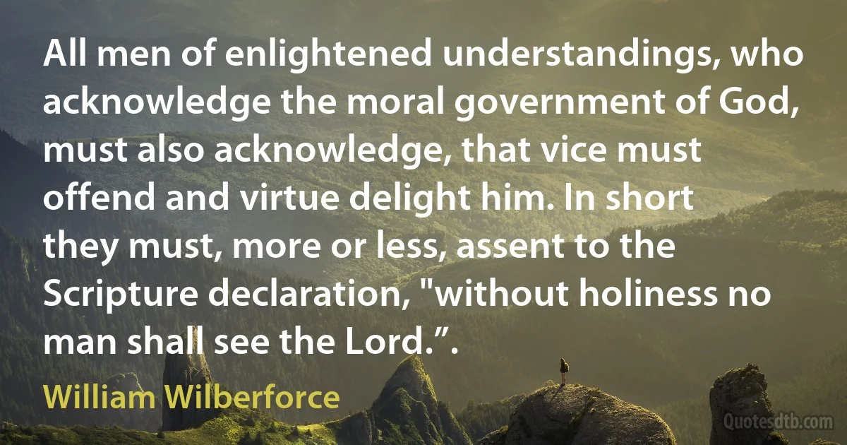 All men of enlightened understandings, who acknowledge the moral government of God, must also acknowledge, that vice must offend and virtue delight him. In short they must, more or less, assent to the Scripture declaration, "without holiness no man shall see the Lord.”. (William Wilberforce)