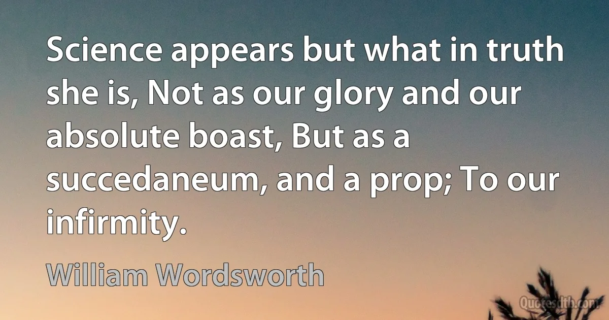 Science appears but what in truth she is, Not as our glory and our absolute boast, But as a succedaneum, and a prop; To our infirmity. (William Wordsworth)