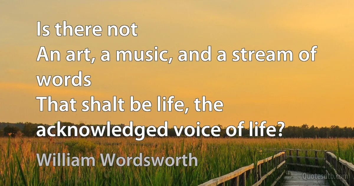 Is there not
An art, a music, and a stream of words
That shalt be life, the acknowledged voice of life? (William Wordsworth)