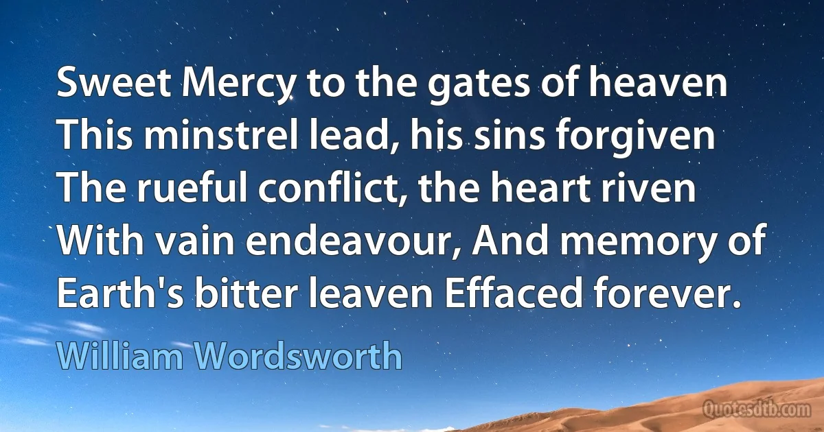 Sweet Mercy to the gates of heaven This minstrel lead, his sins forgiven The rueful conflict, the heart riven With vain endeavour, And memory of Earth's bitter leaven Effaced forever. (William Wordsworth)