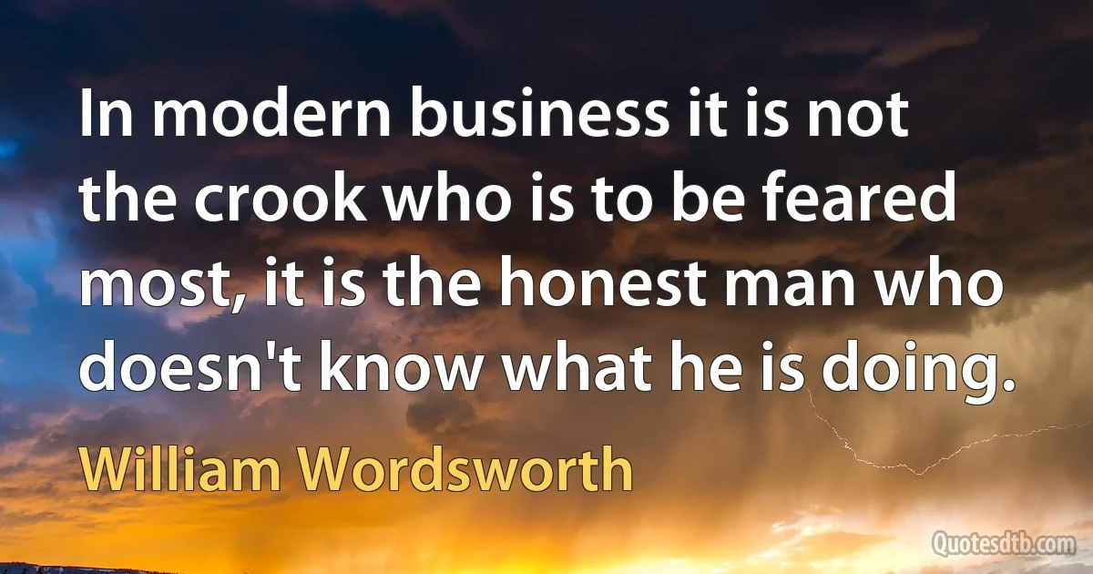 In modern business it is not the crook who is to be feared most, it is the honest man who doesn't know what he is doing. (William Wordsworth)