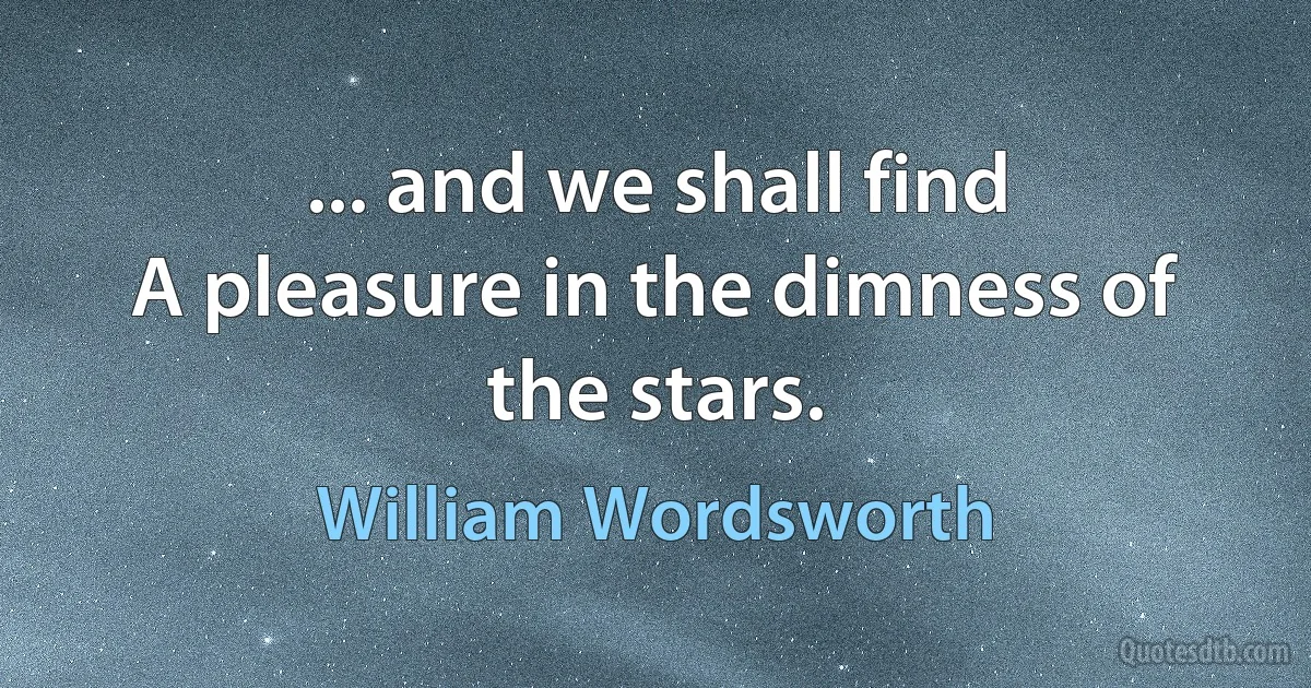 ... and we shall find
A pleasure in the dimness of the stars. (William Wordsworth)