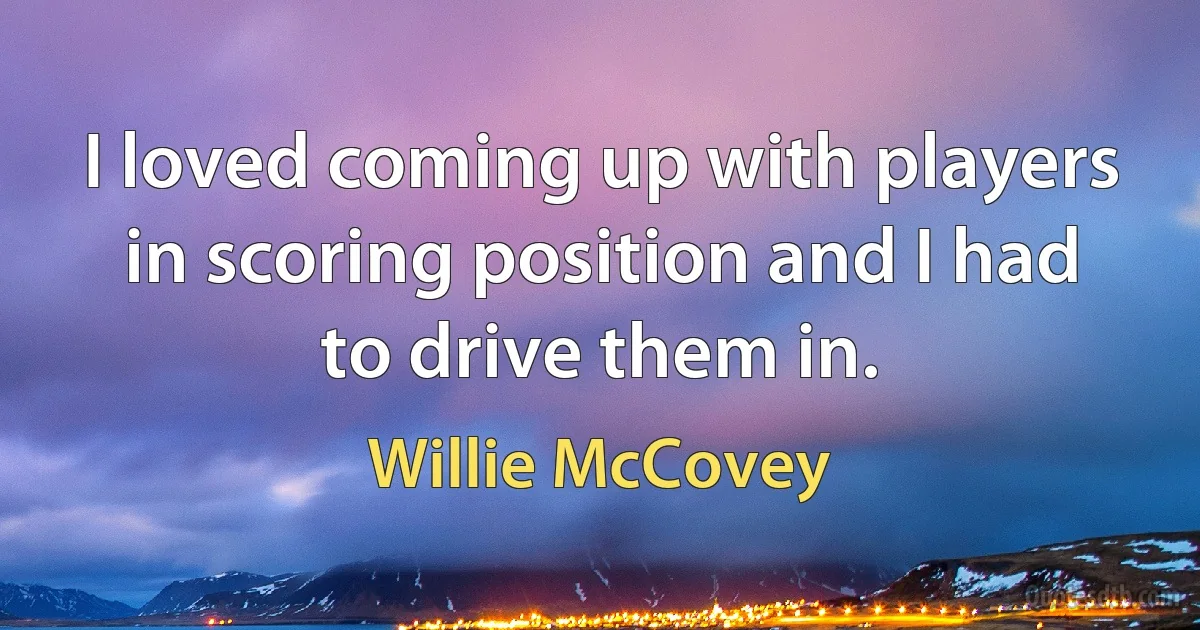 I loved coming up with players in scoring position and I had to drive them in. (Willie McCovey)