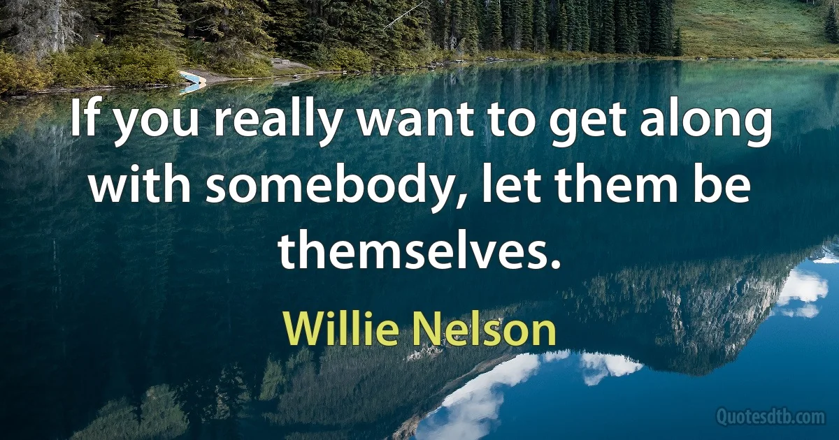 If you really want to get along with somebody, let them be themselves. (Willie Nelson)