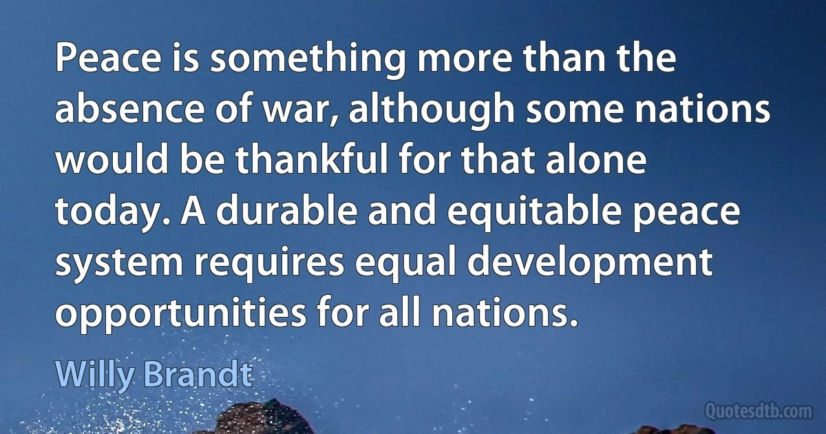 Peace is something more than the absence of war, although some nations would be thankful for that alone today. A durable and equitable peace system requires equal development opportunities for all nations. (Willy Brandt)