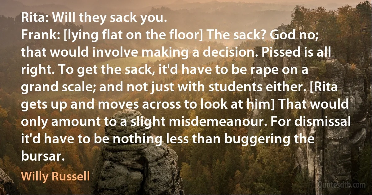 Rita: Will they sack you.
Frank: [lying flat on the floor] The sack? God no; that would involve making a decision. Pissed is all right. To get the sack, it'd have to be rape on a grand scale; and not just with students either. [Rita gets up and moves across to look at him] That would only amount to a slight misdemeanour. For dismissal it'd have to be nothing less than buggering the bursar. (Willy Russell)