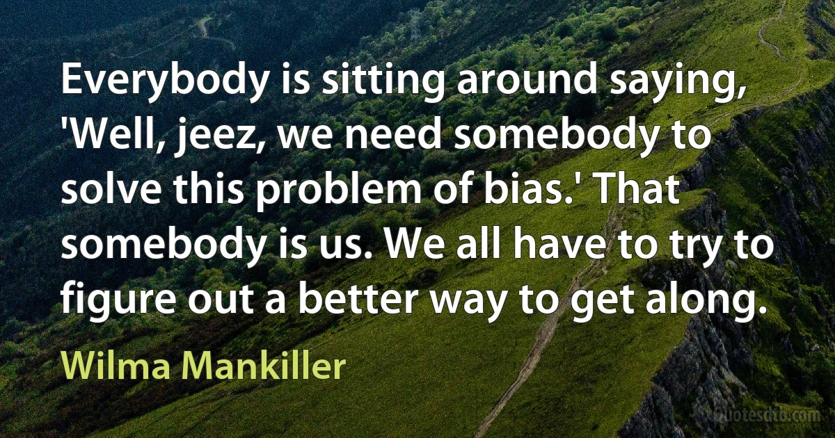 Everybody is sitting around saying, 'Well, jeez, we need somebody to solve this problem of bias.' That somebody is us. We all have to try to figure out a better way to get along. (Wilma Mankiller)