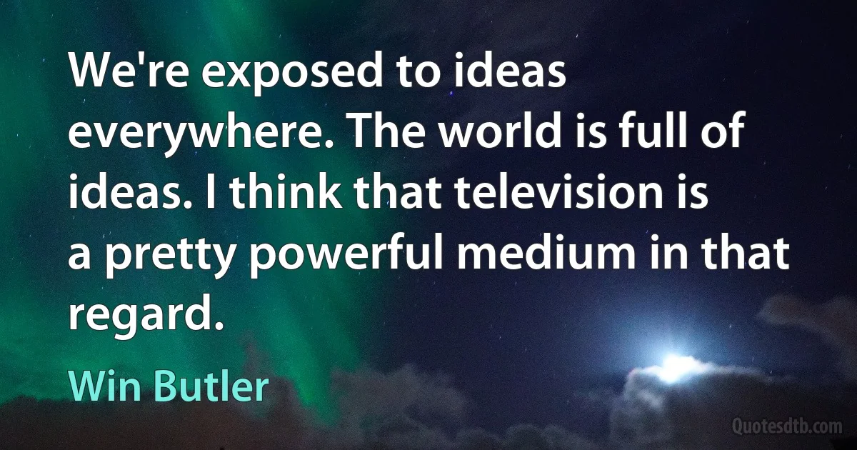 We're exposed to ideas everywhere. The world is full of ideas. I think that television is a pretty powerful medium in that regard. (Win Butler)