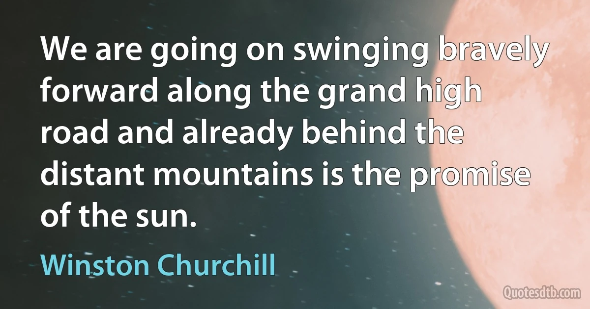 We are going on swinging bravely forward along the grand high road and already behind the distant mountains is the promise of the sun. (Winston Churchill)