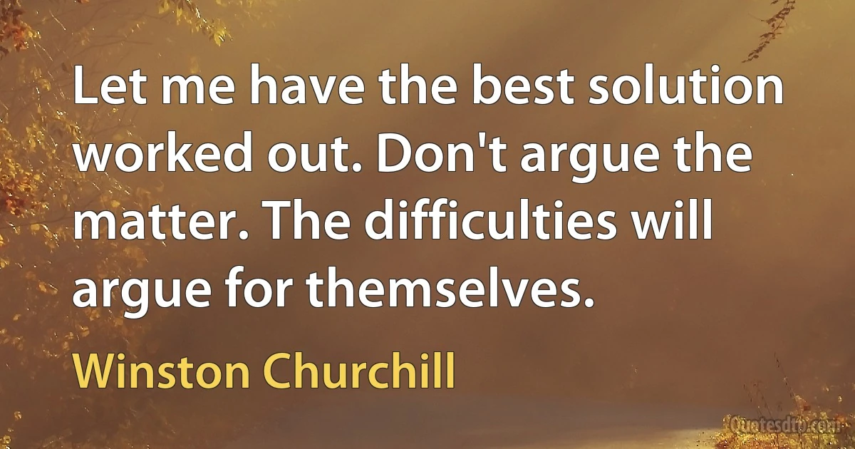 Let me have the best solution worked out. Don't argue the matter. The difficulties will argue for themselves. (Winston Churchill)