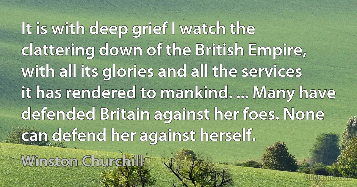 It is with deep grief I watch the clattering down of the British Empire, with all its glories and all the services it has rendered to mankind. ... Many have defended Britain against her foes. None can defend her against herself. (Winston Churchill)