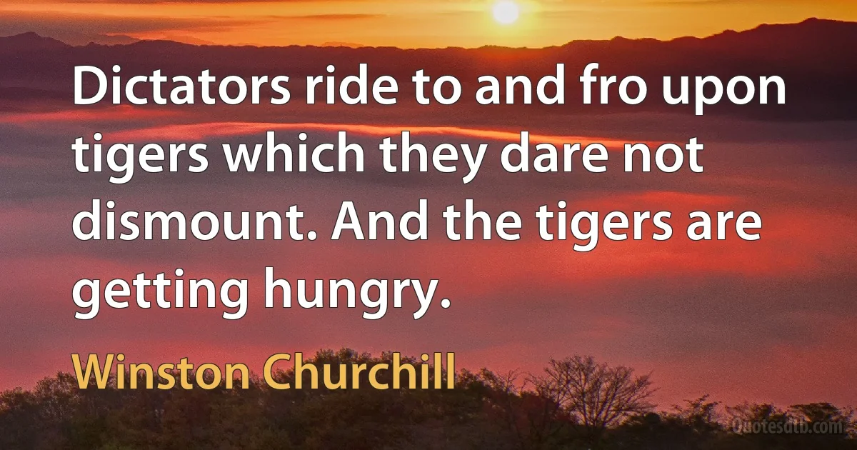 Dictators ride to and fro upon tigers which they dare not dismount. And the tigers are getting hungry. (Winston Churchill)