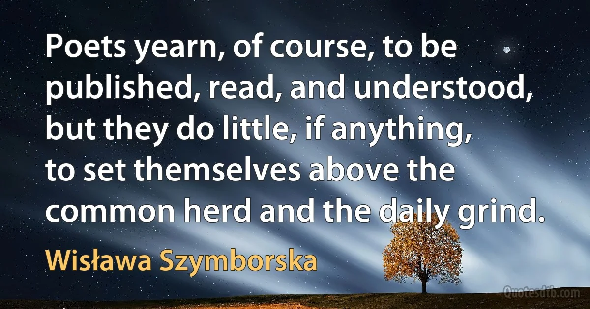 Poets yearn, of course, to be published, read, and understood, but they do little, if anything, to set themselves above the common herd and the daily grind. (Wisława Szymborska)